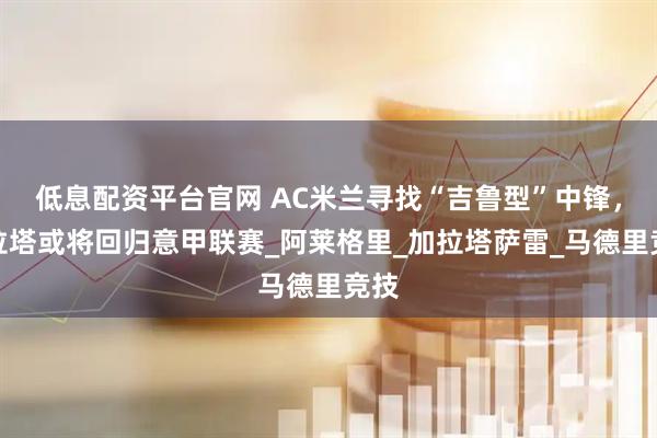 低息配资平台官网 AC米兰寻找“吉鲁型”中锋，莫拉塔或将回归意甲联赛_阿莱格里_加拉塔萨雷_马德里竞技