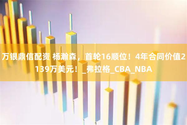 万银鼎信配资 杨瀚森，首轮16顺位！4年合同价值2139万美元！_弗拉格_CBA_NBA