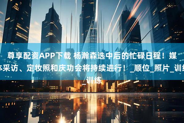 尊享配资APP下载 杨瀚森选中后的忙碌日程！媒体采访、定妆照和庆功会将持续进行！_顺位_照片_训练