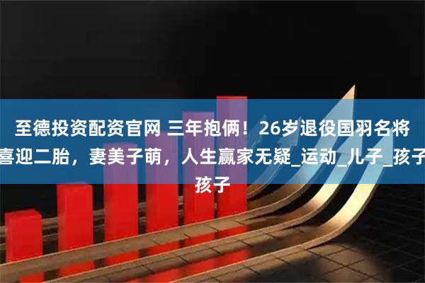 至德投资配资官网 三年抱俩！26岁退役国羽名将喜迎二胎，妻美子萌，人生赢家无疑_运动_儿子_孩子
