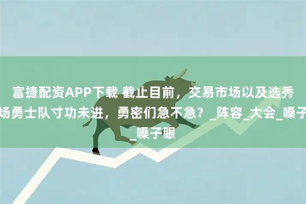 富捷配资APP下载 截止目前，交易市场以及选秀市场勇士队寸功未进，勇密们急不急？_阵容_大会_嗓子眼
