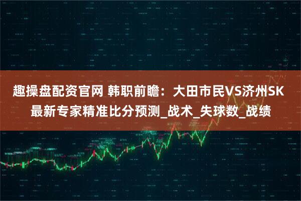 趣操盘配资官网 韩职前瞻：大田市民VS济州SK 最新专家精准比分预测_战术_失球数_战绩