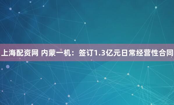 上海配资网 内蒙一机：签订1.3亿元日常经营性合同