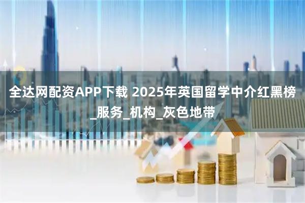 全达网配资APP下载 2025年英国留学中介红黑榜_服务_机构_灰色地带