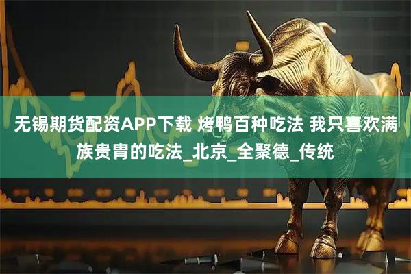 无锡期货配资APP下载 烤鸭百种吃法 我只喜欢满族贵胄的吃法_北京_全聚德_传统