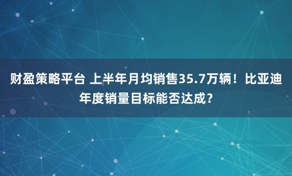 财盈策略平台 上半年月均销售35.7万辆!比亚迪年度销量目标能否达成?