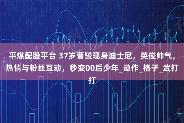 平煤配股平台 37岁曹骏现身迪士尼，英俊帅气，热情与粉丝互动，秒变00后少年_动作_格子_武打