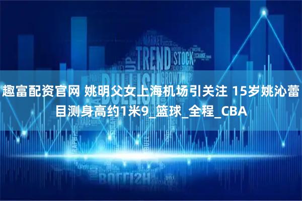 趣富配资官网 姚明父女上海机场引关注 15岁姚沁蕾目测身高约1米9_篮球_全程_CBA