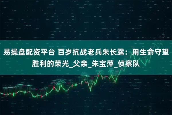 易操盘配资平台 百岁抗战老兵朱长露:用生命守望胜利的荣光_父亲_朱宝萍_侦察队