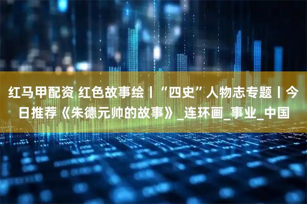 红马甲配资 红色故事绘丨“四史”人物志专题丨今日推荐《朱德元帅的故事》_连环画_事业_中国