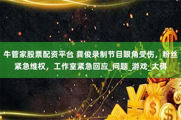牛管家股票配资平台 龚俊录制节目眼角受伤，粉丝紧急维权，工作室紧急回应_问题_游戏_大碍