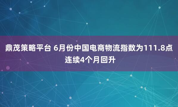 鼎茂策略平台 6月份中国电商物流指数为111.8点 连续4个月回升