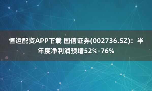 恒运配资APP下载 国信证券(002736.SZ)：半年度净利润预增52%-76%