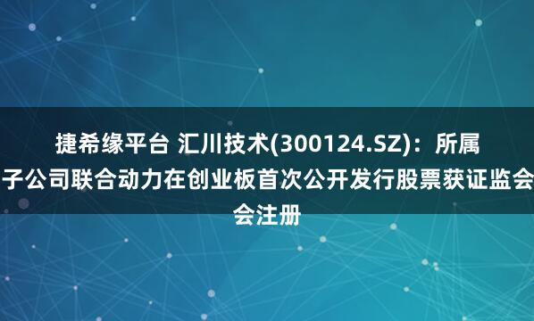 捷希缘平台 汇川技术(300124.SZ)：所属控股子公司联合动力在创业板首次公开发行股票获证监会注册