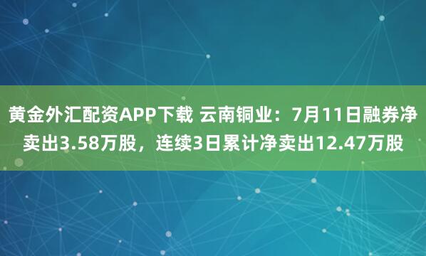 黄金外汇配资APP下载 云南铜业：7月11日融券净卖出3.58万股，连续3日累计净卖出12.47万股
