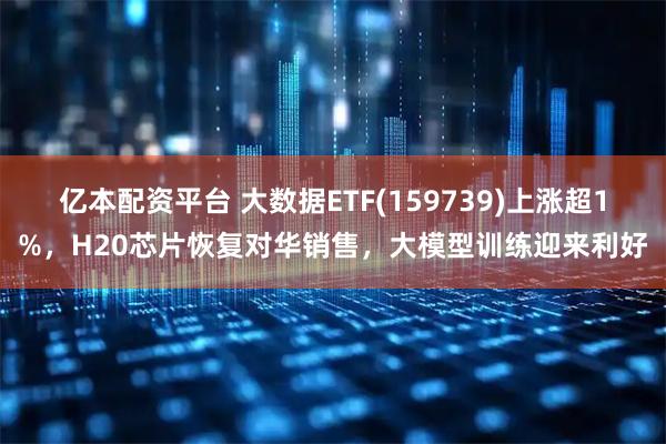 亿本配资平台 大数据ETF(159739)上涨超1%，H20芯片恢复对华销售，大模型训练迎来利好