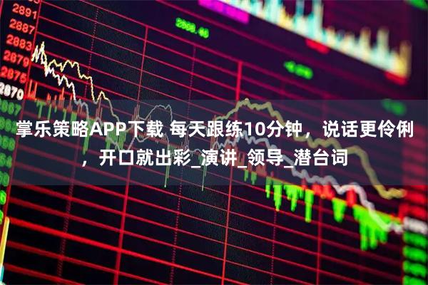 掌乐策略APP下载 每天跟练10分钟，说话更伶俐，开口就出彩_演讲_领导_潜台词