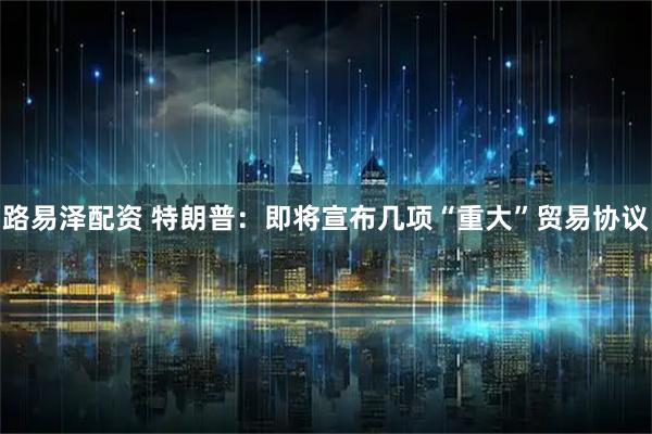 路易泽配资 特朗普：即将宣布几项“重大”贸易协议