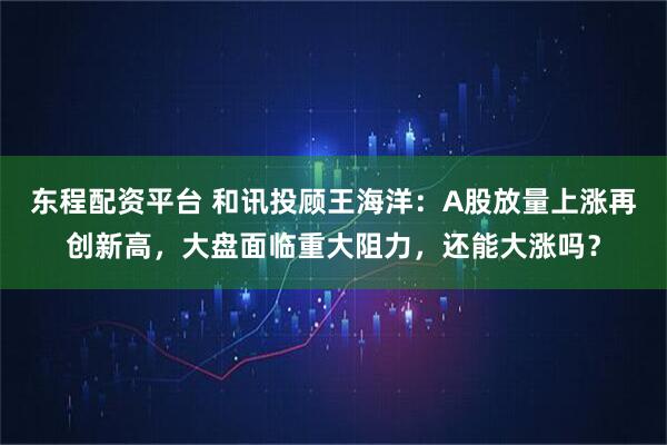 东程配资平台 和讯投顾王海洋:A股放量上涨再创新高,大盘面临重大阻力,还能大涨吗?