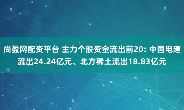 尚盈网配资平台 主力个股资金流出前20: 中国电建流出24.24亿元、北方稀土流出18.83亿元