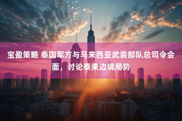 宝盈策略 泰国军方与马来西亚武装部队总司令会面，讨论泰柬边境局势