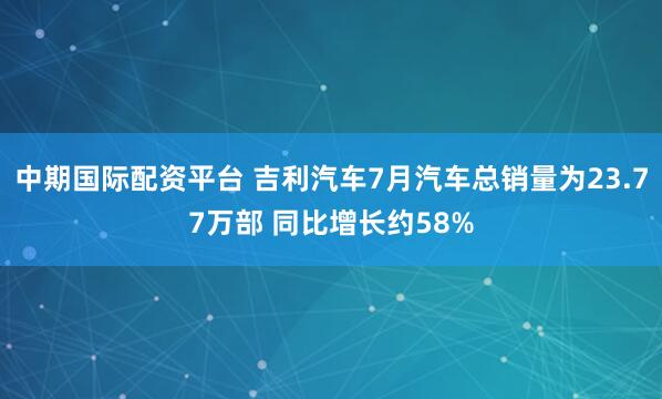 中期国际配资平台 吉利汽车7月汽车总销量为23.77万部 同比增长约58%
