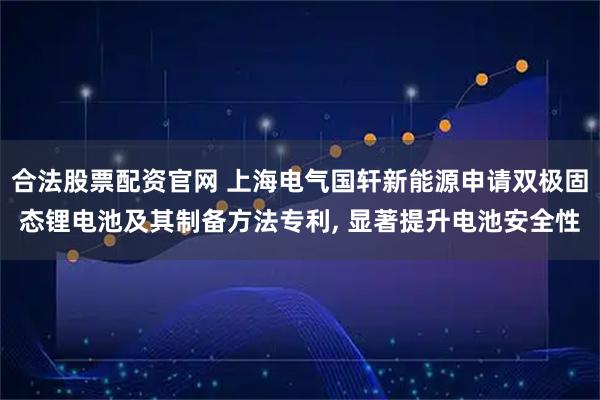 合法股票配资官网 上海电气国轩新能源申请双极固态锂电池及其制备方法专利, 显著提升电池安全性