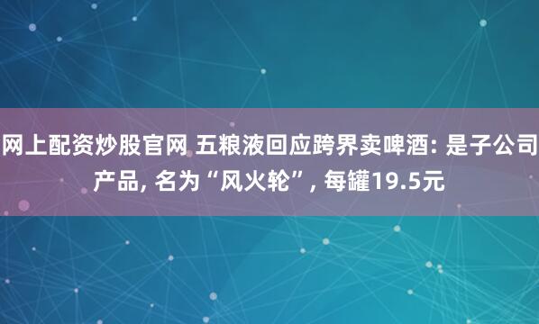 网上配资炒股官网 五粮液回应跨界卖啤酒: 是子公司产品, 名为“风火轮”, 每罐19.5元