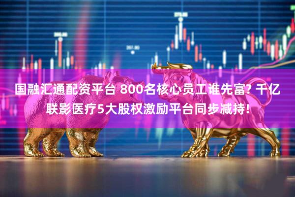 国融汇通配资平台 800名核心员工谁先富? 千亿联影医疗5大股权激励平台同步减持!