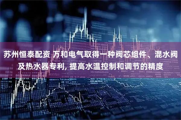 苏州恒泰配资 万和电气取得一种阀芯组件、混水阀及热水器专利, 提高水温控制和调节的精度