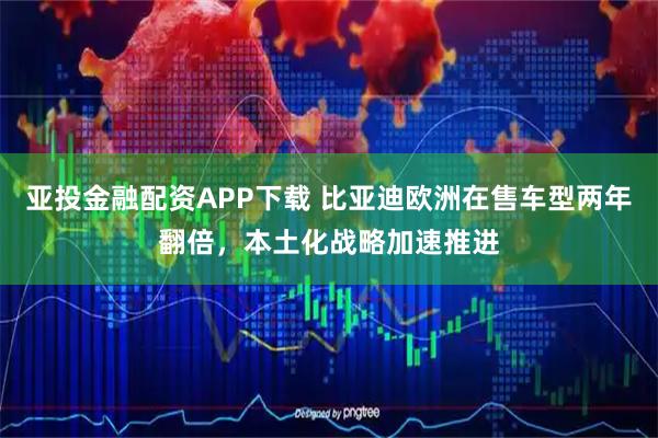 亚投金融配资APP下载 比亚迪欧洲在售车型两年翻倍,本土化战略加速推进