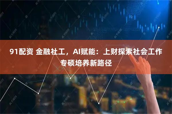 91配资 金融社工,AI赋能:上财探索社会工作专硕培养新路径