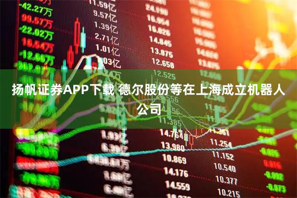 扬帆证券APP下载 德尔股份等在上海成立机器人公司