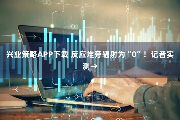 兴业策略APP下载 反应堆旁辐射为“0”!记者实测→