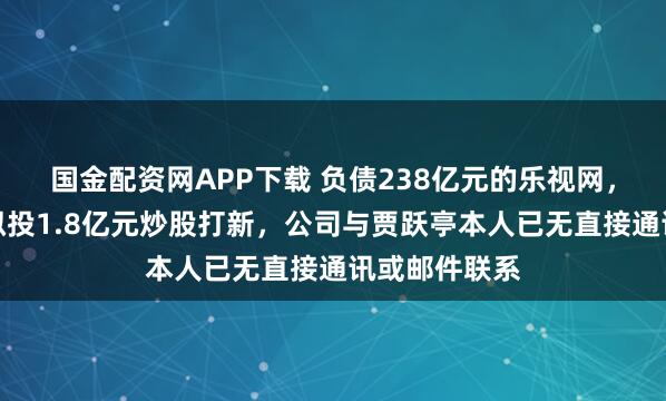 国金配资网APP下载 负债238亿元的乐视网，有新消息！拟投1.8亿元炒股打新，公司与贾跃亭本人已无直接通讯或邮件联系