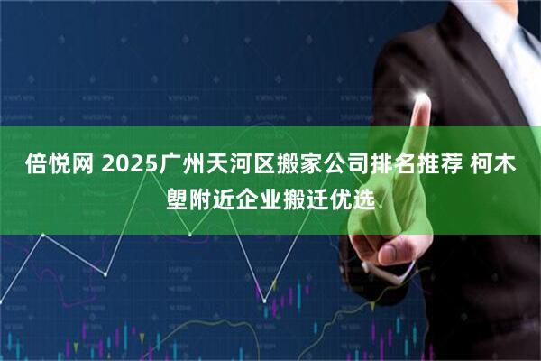 倍悦网 2025广州天河区搬家公司排名推荐 柯木塱附近企业搬迁优选