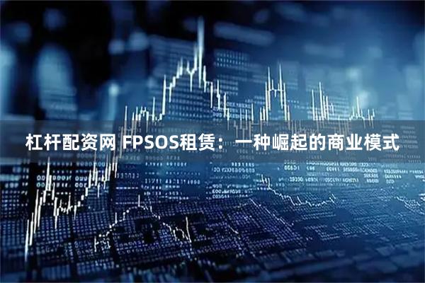 杠杆配资网 FPSOS租赁：一种崛起的商业模式