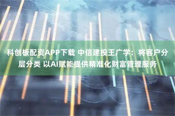 科创板配资APP下载 中信建投王广学：将客户分层分类 以AI赋能提供精准化财富管理服务