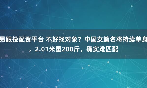 易跟投配资平台 不好找对象？中国女篮名将持续单身，2.01米重200斤，确实难匹配