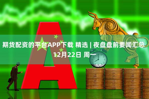 期货配资的平台APP下载 精选 | 夜盘盘前要闻汇总 12月22日 周一