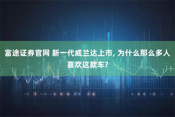 富途证券官网 新一代威兰达上市, 为什么那么多人喜欢这款车?