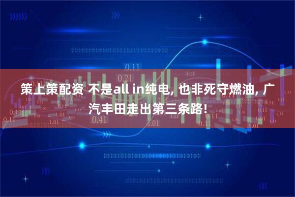 策上策配资 不是all in纯电, 也非死守燃油, 广汽丰田走出第三条路!