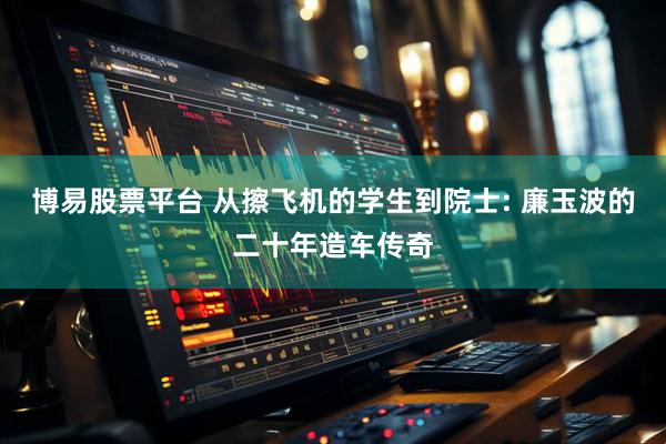 博易股票平台 从擦飞机的学生到院士: 廉玉波的二十年造车传奇