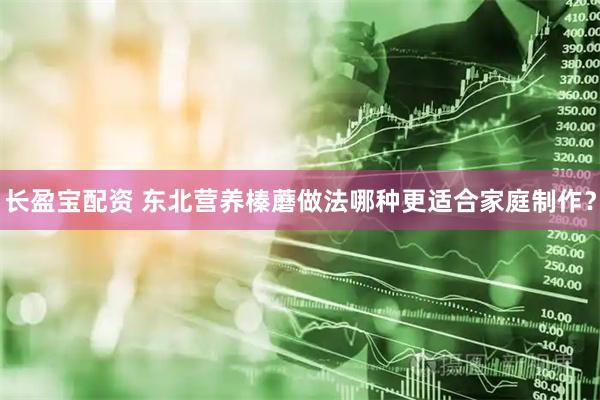 长盈宝配资 东北营养榛蘑做法哪种更适合家庭制作？