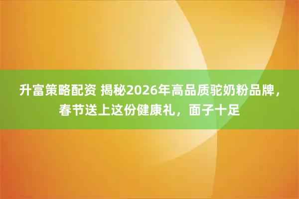 升富策略配资 揭秘2026年高品质驼奶粉品牌,春节送上这份健康礼,面子十足