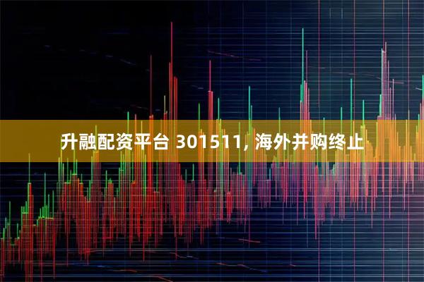 升融配资平台 301511, 海外并购终止