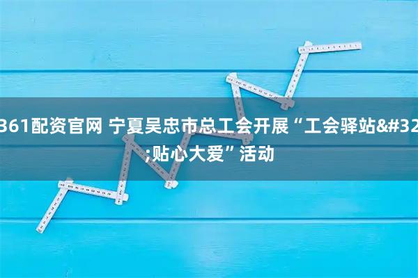 361配资官网 宁夏吴忠市总工会开展“工会驿站 贴心大爱”活动