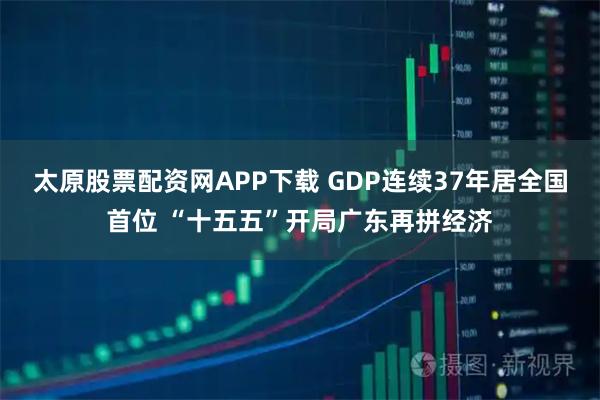 太原股票配资网APP下载 GDP连续37年居全国首位 “十五五”开局广东再拼经济