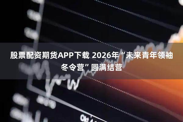 股票配资期货APP下载 2026年“未来青年领袖冬令营”圆满结营