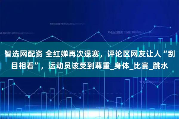 智选网配资 全红婵再次退赛，评论区网友让人“刮目相看”，运动员该受到尊重_身体_比赛_跳水